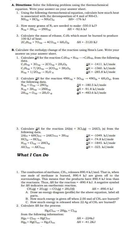 A. Directions: Solve the following problem using the thermochemical
equation. Write your answer on your answer sheet.
1. Using the following thermochemical equation, calculate how much heat
is associated with the decomposition of 4 mol of NH.CI.
NHJ + HCl - NH.Cl
AH- -176 kJ
2. How many grams of Na are needed to make -550.0 kJ?
Naw+ 3Ha + 2NHs
AH - -92.6 kJ
3. Calculate the mass of ethane, CaHo which must be burned to produce
100 KJ of heat.
2C,Heg + 70ag - 4CO2g + 6H,O
AH - -3120 KJ
B. Calculate the enthalpy change of the reaction using Hess's Law. Write your
answer on your answer sheet.
1. Calculate AH for the reaction CaHag + Ha -->C:Hoog, from the following
data.
C,Ha + 30a - 2COa + 2H,Om
C;Hoe + 7/20a - 200a + 3H,O
Hag + 1/20z - H20
AH - -1411. kJ/mole
AH - -1560. kJ/mole
AH - -285.8 kJ/mole
2. Calculate AH for the reaction 4NH3 + 50z0 - 4NO + 6H2O, from
the following data.
Na + Oz - 2NO
Naw + 3Ha - 2NH
2Hay + Oz + 2H20
AH - -180.5 kJ/mole
AH - -91.8 kJ/mole
AH - -483.6 kJ/mole
3. Calculate AH for the reaction 2Al(s) + 3Clg)
following data.
2Alm + 6HClaj - 2AIClang + 3Hag
HCh - HCl
Ha + Cla - 2HCI
AICls - AIClyjag)
- 2AICI, (s) from the
AH - -1049. kJ/mole
AH - -74.8 kJ/mole
AH - -1845, kJ/mole
AH - -323. kJ/mole
What I Can Do
1. The combustion of methane, CHa, releases 890.4 kJ/mol. That is, when
one mole of methane is burned, 890.4 kJ are given off to the
surroundings. This means that the products have 890.4 kJ less than
the reactants. Thus, AH for the reaction - -890.4 kJ. A negative symbol
for AH indicates an exothermic reaction.
CH:(g) + 20:(g) – CO:(g) + 2H;O)
A. Draw an energy diagram (profile) for the above equation, label all
parts.
B. How much energy is given off when 2.00 mol of CH, are burned?
C. How much energy is released when 22.4g of CH, are burned?
AH - -890.4 kJ
2. Calculate AH for the process
Hg-Clan + 2Hgn + Cla
from the following information:
Hga + Clag - HgCla
Hga + HgClaw+ Hg.Cla
AH - -224kJ
AH - -41.2KJ
