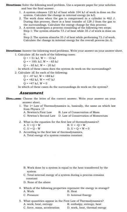 Directions: Solve the following word problem. Use a separate paper for your solution
and box the final answer.
1. A system releases 125 kJ of heat while 104 kJ of work is done on the
system. Calculate the change in internal energy (in kJ).
2. The work done when the gas is compressed in a cylinder is 462 J.
During this process, there is a heat transfer of 128 J from the gas to
the surroundings. Calculate the energy change for this process.
3. A system undergoes a process consisting of the following two steps:
Step 1: The system absorbs 73 J of heat while 35 J of work is done on
it.
Step 2: The system absorbs 35 J of heat while performing 72 Jof work.
Calculate the change in internal energy for the overall process (in J).
Directions: Answer the following word problems. Write your answer on your answer sheet.
1. Calculate AE for each of the following cases:
Q- + 51 kJ, W -- 15 kJ
Q- + 100. kJ, W - - 65 kJ
Q-- 65 kJ, W - - 20 kJ
In which of these cases does the system do work on the surroundings?
2. Calculate AE for each of the following:
Q--47 kJ, W - +88 kJ
Q- +82 kJ, W - +47 kJ
Q- +47 kJ, W - 0
In which of these cases do the surroundings do work on the system?
Assessment
Direuuons: Choose the letter of the correct answer. Write your answer on your
answer sheet.
1. The 1* Law of Thermodynamics is, basically, the same as which law
from Physics 1?
A. Newton's First Law
C. Newton's Second Law D. Law of Conservation of Momentum
B. Law of Conservation of Mass
2. What is the equation for the first law of thermodynamics?
A. U- Q + W
C.U-Q-W
3. According to the first law of thermodynamics,
A. Total energy of a system remains constant
B. U--Q + W
D. U+ Q + W -0
B. Work done by a system is equal to the heat transferred by the
system
C. Total internal energy of a system during a process remains
constant
D. None of the above
4. Which of the following properties represent the energy in storage?
A. Work
В. Неat
C. Pressure
D. Internal Energy
5. What quantities appear in the First Law of Thermodynamics?
A. work, heat, entropy
C. force, mass, acceleration
B. enthalpy, entropy, heat
D. work, heat, thermal energy
