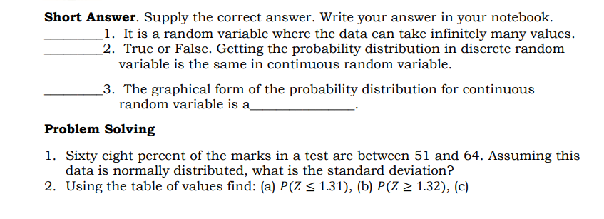 Short Answer. Supply the correct answer. Write your answer in your notebook.
_1. It is a random variable where the data can take infinitely many values.
_2. True or False. Getting the probability distribution in discrete random
variable is the same in continuous random variable.
_3. The graphical form of the probability distribution for continuous
random variable is a
Problem Solving
1. Sixty eight percent of the marks in a test are between 51 and 64. Assuming this
data is normally distributed, what is the standard deviation?
2. Using the table of values find: (a) P(Z < 1.31), (b) P(Z > 1.32), (c)
