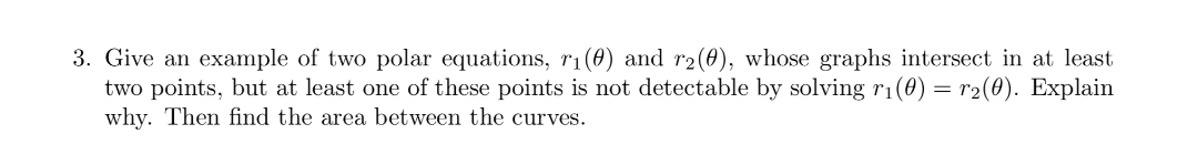 3. Give an example of two polar equations, r1(0) and r2(0), whose graphs intersect in at least
two points, but at least one of these points is not detectable by solving r1(0) = r2(0). Explain
why. Then find the area between the curves.
