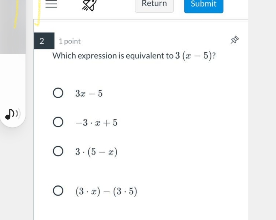 Return
Submit
2
1 point
Which expression is equivalent to 3 (x – 5)?
О За — 5
-
O -3 · x + 5
O 3.(5 – x)
O 3·x) – (3 · 5)
-
