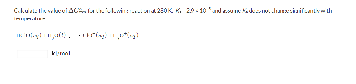 Calculate the value of AGn for the following reaction at 280 K. Ką= 2.9 × 10-8 and assume Ka does not change significantly with
temperature.
HC1O (aq) + H,0(1)
clo (ag) + H,0*(aq)
kJ/mol
