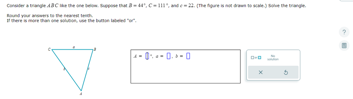 Consider a triangle ABC like the one below. Suppose that B = 44°, C = 111°, and c = 22. (The figure is not drawn to scale.) Solve the triangle.
Round your answers to the nearest tenth.
If there is more than one solution, use the button labeled "or".
B
通。
0.
b =
0
☐or
X
No
solution
3
?
0: