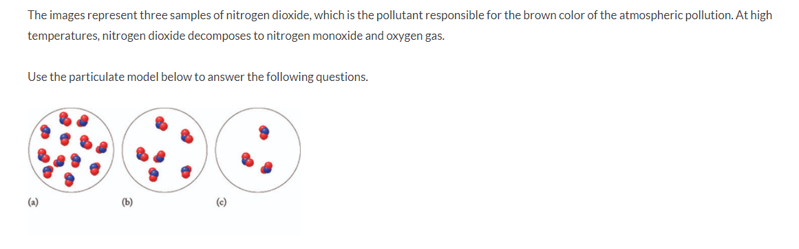 The images represent three samples of nitrogen dioxide, which is the pollutant responsible for the brown color of the atmospheric pollution. At high
temperatures, nitrogen dioxide decomposes to nitrogen monoxide and oxygen gas.
Use the particulate model below to answer the following questions.
(a)
(b)
(c)
