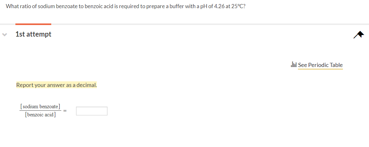 What ratio of sodium benzoate to benzoic acid is required to prepare a buffer with a pH of 4.26 at 25°C?
1st attempt
See Periodic Table
Report your answer as a decimal.
[sodium benzoate]
[benzoic acid]
