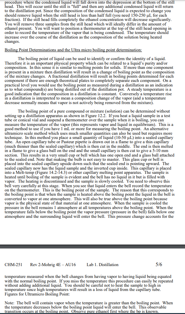 procedure where the condensed liquid will fall down into the depression at the bottom of the still
head. This will occur until the still is "full" and then any additional condensed liquid will return
to the distillation pot. Since the composition of the condensed liquid is expected to change you
should remove liquid when the still head is less than half full (you need 150-250 uL for each
fraction). If the still head fills completely the ethanol concentration will decrease significantly.
You will remove three samples from the still head which will ideally differ in the amount of
ethanol present. You will want to position a thermometer at the top of the still head opening in
order to record the temperature of the vapor that is being condensed. The temperature should
increase over the course of the distillation as the composition of the solution being heated
changes.
Boiling Point Determinations and the Ultra micro boiling point determination:
The boiling point of liquid can be used to identify or confirm the identity of a liquid.
Therefore it is an important physical property which can be related to a liquid's purity and/or
composition. In this sense it is similar to melting points for solids. If more than one component
is present in a mixture then distillation will result in a change of boiling point as the composition
of the mixture changes. A fractional distillation will result in boiling points determined for each
component if there are enough theoretical plates to completely separate each component. Ona
practical level you would use the boiling point as measured during a distillation as an indication
as to what compound(s) are being distilled out of the distillation pot. A steady temperature is a
good indication that the composition in a distillation is constant. Conversely a temperature rise
in a distillation is interpreted to mean a composition change of the vapor (and a temperature
decrease normally means that vapor is not actively being removed from the mixture).
The boiling point of a pure compound or mixture (solution) can be determined without
setting up a distillation apparatus as shown in Figure 12.2. If you heat a liquid sample in a test
tube or conical vial and suspend a thermometer over the sample when it is boiling, you can
measure the temperature of the vapor (this represents vapor and liquid in equilibrium). This is a
good method to use if you have 1 mL or more for measuring the boiling point. An alternative
ultramicro scale method which uses much smaller quantities can also be used but requires more
technique. In this method you place a small quantity of liquid (10-50 µL) into a sealed capillary
tube. Ản open capillary tube or Pasteur pipette is drawn out in a flame to give a thin capilllary
(much thinner than the sealed capillary) which is then cut in the middle. The end is then melted
in a flame to give a glass ball on the end and the small capillary is then cut to give a 5-10 mm
section. This results in a very small cup or bell which has one open end and a glass ball attached
to the sealed end. Note that making the bulb is not easy to master. This glass cup or bell is
placed into the sealed capillary upside down such that the sealed end is pointing upward. The
sealed capillary now has the liquid sample and the inverted cup inside. This capillary is placed
into a Melt-temp (Figure 14.2-14.3) or other capillary melting point apparatus. 'The sample is
heated until boiling of the sample is evident and the bell has no liquid in it but is filled with
vapor. The heating is discontinued and the sample is slowly cooled. You need to observe this
bell very carefully at this stage. When you see that liquid enters the bell record the temperature
on the thermometer. This is the boiling point of the sample. The reason that this corresponds to
the boiling point is that when the sample is heated above the boiling point the liquid in the bell is
converted to vapor at one atmosphere. This will also be true above the boiling point because
vapor is the physical state of that material at one atmosphere. When the sample is cooled the
pressure in the bell remains 1 atmosphere at all temperatures above the boiling point. When the
temperature falls below the boiling point the vapor pressure (pressure in the bell) falls below one
atmosphere and the surrounding liquid will enter the bell. This pressure change accounts for the
CHM-251
Rev 2-Mohrig 4E – AU16
Lab 1. Distillation
5/6
temperature measured when the bell changes from having vapor to having liquid being equated
with the normal boiling point. If you miss the temperature this procedure can easily be repeated
without adding additional liquid. You should be careful not to heat the sample to high in
temperature since high temperatures will result in a loss of liquid from the capillary tube.
Figures for Ultramicro Boiling Point:
Note: The bell will contain vapor when the temperature is greater than the boiling point. When
the temperature decreases below the boiling point liquid will enter the bell. This observable
transition occurs at the boiling point. Observe pure ethanol first where the bp is known.
