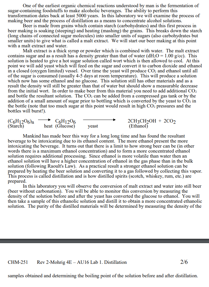 One of the earliest organic chemical reactions understood by man is the fermentation of
sugar-containing foodstuffs to make alcoholic beverages. The ability to perform this
transformation dates back at least 5000 years. In this laboratory we will examine the process of
making beer and the process of distillation as a means to concentrate alcohol solutions.
Beer is made from grains which contain starch (carbohydrates) and this first process in
beer making is soaking (steeping) and heating (mashing) the grains. This breaks down the starch
(long chains of connected sugar molecules) into smaller units of sugars (also carbohydrates but
smaller units) to give what is called a malt extract. We will start our beer making at this point
with a malt extract and water.
Malt extract is a thick syrup or powder which is combined with water. The malt extract
contains sugar and as a result has a density greater than that of water (dH;O = 1.00 g/cc). This
solution is heated to give a hot sugar solution called wort which is then allowed to cool. At this
point we will add yeast which will feed on the sugar and convert it to carbon dioxide and ethanol
in a closed (oxygen limited) vessel. Over time the yeast will produce CO2 and ethanol until all
of the sugar is consumed (usually 4-5 days at room temperature). This will produce a solution
which now has some ethanol and no glucose. This solution still has other materials and as a
result the density will still be greater than that of water but should show a measurable decrease
from the initial wort. In order to make beer from this material you need to add additional CO2
and bottle the resultant solution. The CO2 can be added from a compressed gas tank or by the
addition of a small amount of sugar prior to bottling which is converted by the yeast to CO2 in
the bottle (note that too much sugar at this point would result in high CO2 pressures and the
bottles will burst!).
(C6H1206)n
(Starch)
C6H1206
heat (Glucose)
2CH3CH2OH + 2CO2
(Ethanol)
yeast
Mankind has made beer this way for a long long time and has found the resultant
beverage to be intoxicating due to its ethanol content. The more ethanol present the more
intoxicating the beverage. It turns out that there is a limit to how strong beer can be (in other
words there is a maximum ethanol concentration) and to form a more concentrated ethanol
solution requires additional processing. Since ethanol is more volatile than water then an
ethanol solution will have a higher concentration of ethanol in the gas phase than in the bulk
solution (following Raoult's Law). As a practical result a stronger ethanol solution can be
prepared by heating the beer solution and converting it to a gas followed by collecting this vapor.
This process is called distillation and is how distilled spirits (scotch, whiskey, rum, etc.) are
prepared.
In this laboratory you will observe the conversion of malt extract and water into still beer
(beer without carbonation). You will be able to monitor this conversion by measuring the
density of the solution before and after the yeast has converted the glucose to ethanol. You will
then take a sample of this ethanolic solution and distill it to obtain a more concentrated ethanolic
solution. The purity of the distilled materials will be determined by measuring the density of the
CHM-251
Rev 2-Mohrig 4E – AU16 Lab 1. Distillation
2/6
samples obtained and determining the boiling point of the solution before and after distillation.
