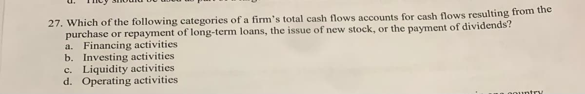 27. Which of the following categories of a firm’s total cash flows accounts for cash flows resulting from the
purchase or repayment of long-term loans, the issue of new stock, or the payment of dividends?
a. Financing activities
b. Investing activities
c. Liquidity activities
d. Operating activities
oountry
