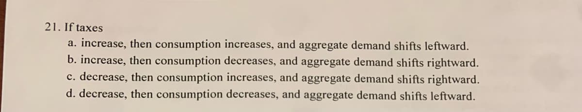 21. If taxes
a. increase, then consumption increases, and aggregate demand shifts leftward.
b. increase, then consumption decreases, and aggregate demand shifts rightward.
c. decrease, then consumption increases, and aggregate demand shifts rightward.
d. decrease, then consumption decreases, and aggregate demand shifts leftward.
