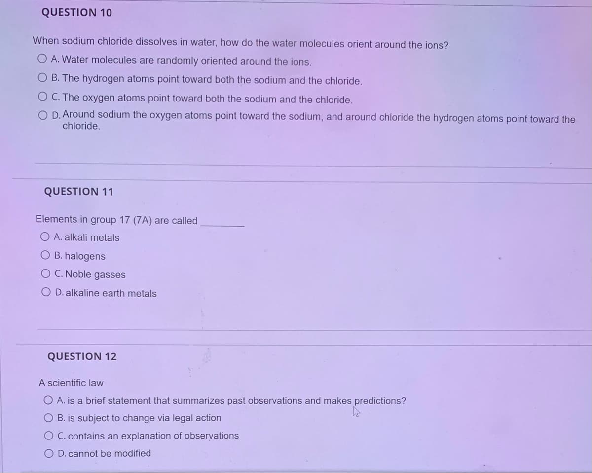 QUESTION 10
When sodium chloride dissolves in water, how do the water molecules orient around the ions?
O A. Water molecules are randomly oriented around the ions.
O B. The hydrogen atoms point toward both the sodium and the chloride.
O C. The oxygen atoms point toward both the sodium and the chloride.
O D. Around sodium the oxygen atoms point toward the sodium, and around chloride the hydrogen atoms point toward the
chloride.
QUESTION 11
Elements in group 17 (7A) are called
O A. alkali metals
O B. halogens
O C. Noble gasses
O D. alkaline earth metals
QUESTION 12
A scientific law
O A. is a brief statement that summarizes past observations and makes predictions?
O B. is subject to change via legal action
O C. contains an explanation of observations
O D. cannot be modified