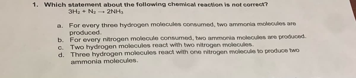 1. Which statement about the following chemical reaction is not correct?
3H2 + N2 –→ 2NH3
a. For every three hydrogen molecules consumed, two ammonia molecules are
produced.
b. For every nitrogen molecule consumed, two ammonia molecules are produced.
Two hydrogen molecules react with two nitrogen molecules.
d. Three hydrogen molecules react with one nitrogen molecule to produce two
C.
ammonia molecules.
