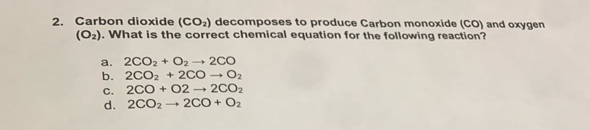 2. Carbon dioxide (CO2) decomposes to produce Carbon monoxide (CO) and oxygen
(O2). What is the correct chemical equation for the following reaction?
2CO2 + O2 → 2CO
b. 2CO2 + 2CO → O2
c. 2CO + 02 → 2CO2
d. 2CO2 - 2CO+ O2
a.
