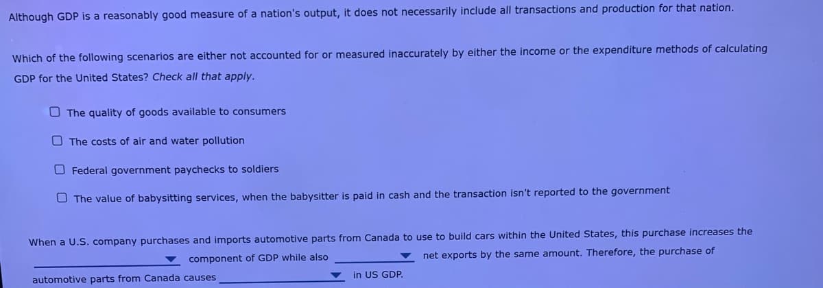 Although GDP is a reasonably good measure of a nation's output, it does not necessarily include all transactions and production for that nation.
Which of the following scenarios are either not accounted for or measured inaccurately by either the income or the expenditure methods of calculating
GDP for the United States? Check all that apply.
O The quality of goods available to consumers
O The costs of air and water pollution
O Federal government paychecks to soldiers
O The value of babysitting services, when the babysitter is paid in cash and the transaction isn't reported to the government
When a U.S. company purchases and imports automotive parts from Canada to use to build cars within the United States, this purchase increases the
component of GDP while also
net exports by the same amount. Therefore, the purchase of
in US GDP.
automotive parts from Canada causes
