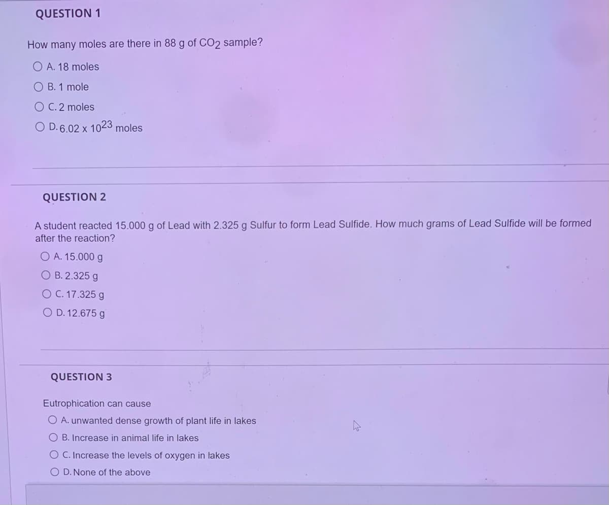 QUESTION 1
How many moles are there in 88 g of CO2 sample?
O A. 18 moles
OB. 1 mole
O C. 2 moles
O D. 6.02 x 1023 moles
QUESTION 2
A student reacted 15.000 g of Lead with 2.325 g Sulfur to form Lead Sulfide. How much grams of Lead Sulfide will be formed
after the reaction?
O A. 15.000 g
O B. 2.325 g
O C. 17.325 g
O D. 12.675 g
QUESTION 3
Eutrophication can cause
O A. unwanted dense growth of plant life in lakes
OB. Increase in animal life in lakes
O C. Increase the levels of oxygen in takes
O D. None of the above