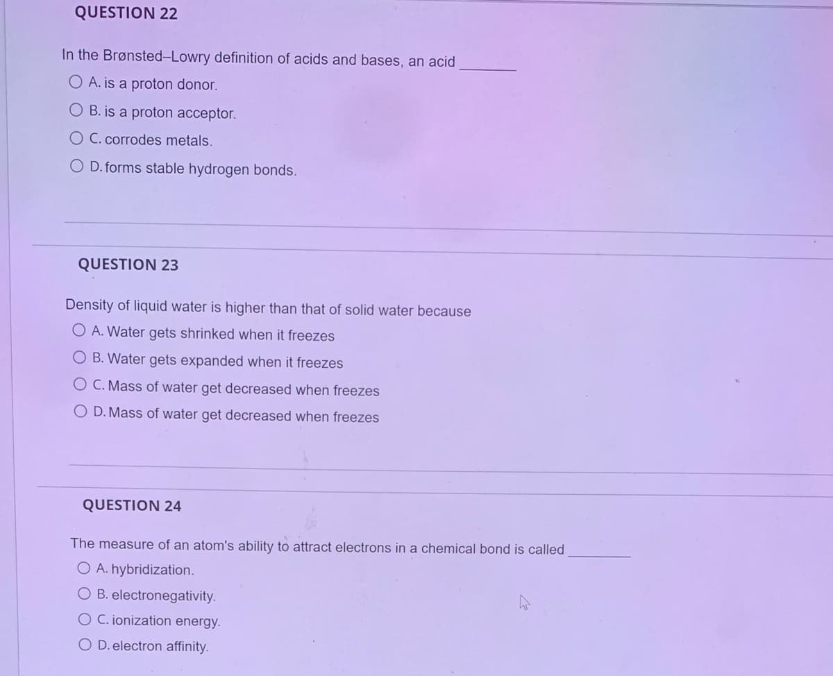 QUESTION 22
In the Brønsted-Lowry definition of acids and bases, an acid
O A. is a proton donor.
O B. is a proton acceptor.
O C. corrodes metals.
O D. forms stable hydrogen bonds.
QUESTION 23
Density of liquid water is higher than that of solid water because
O A. Water gets shrinked when it freezes
O B. Water gets expanded when it freezes
O C. Mass of water get decreased when freezes
O D. Mass of water get decreased when freezes
QUESTION 24
The measure of an atom's ability to attract electrons in a chemical bond is called
O A. hybridization.
O B. electronegativity.
O C. ionization energy.
O D. electron affinity.