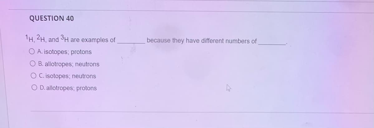 QUESTION 40
1H,2H, and 3H are examples of
O A. isotopes; protons
O B. allotropes; neutrons
O C. isotopes; neutrons
O D. allotropes; protons
because they have different numbers of