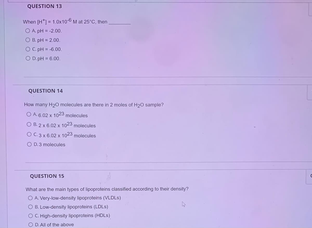 QUESTION 13
When [H*] = 1.0x10-6 M at 25°C, then
O A. pH = -2.00.
O B. pH = 2.00.
O C. pH = -6.00.
O D.pH = 6.00.
QUESTION 14
How many H₂O molecules are there in 2 moles of H₂O sample?
O A. 6.02 x 1023 molecules
O B. 2 x 6.02 x 1023 molecules
O C.3 x 6.02 x 1023 molecules
O D. 3 molecules
QUESTION 15
What are the main types of lipoproteins classified according to their density?
O A. Very-low-density lipoproteins (VLDLs)
O B. Low-density lipoproteins (LDLs)
O C. High-density lipoproteins (HDLs)
O D. All of the above
C