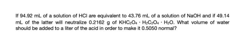 If 94.92 mL of a solution of HCl are equivalent to 43.76 mL of a solution of NaOH and if 49.14
mL of the latter will neutralize 0.2162 g of KHC204 · H2C2O4 • H2O. What volume of water
should be added to a liter of the acid in order to make it 0.5050 normal?
