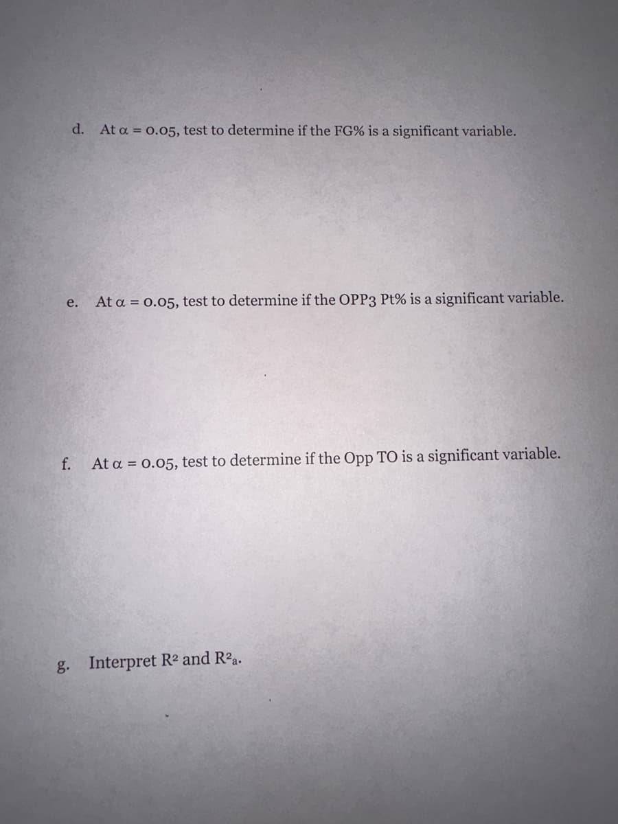 d. At a = 0.05, test to determine if the FG% is a significant variable.
e. At a = 0.05, test to determine if the OPP3 Pt% is a significant variable.
f. At a = 0.05, test to determine if the Opp TO is a significant variable.
g.
Interpret R² and R²a.