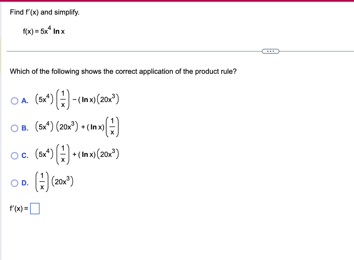 Find f'(x) and simplify.
f(x) = 5x4 Inx
Which of the following shows the correct application of the product rule?
O A. (5x¹) (-)-(Inx) (20x²³)
(1)
X
B. (5x4) (20x³) + (In x)
O c. (5x²) (+) + (Inx) (20x³)
X
O D.
f'(x) =
() (201¹)