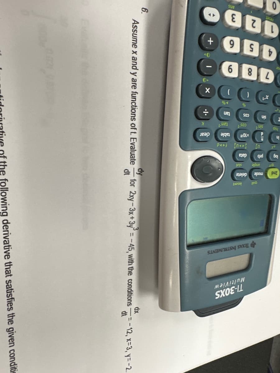 6.
+
6X
片·
.|.
3
TEXAS INSTRUMENTS
MultiView
TI-30XS
dy
Assume x and y are functions of t. Evaluate
for 2xy-3x+3y=-45, with the conditions
dt
dx
dt
=-12, x=3, y=-2.
following derivative that satisfies the given conditi