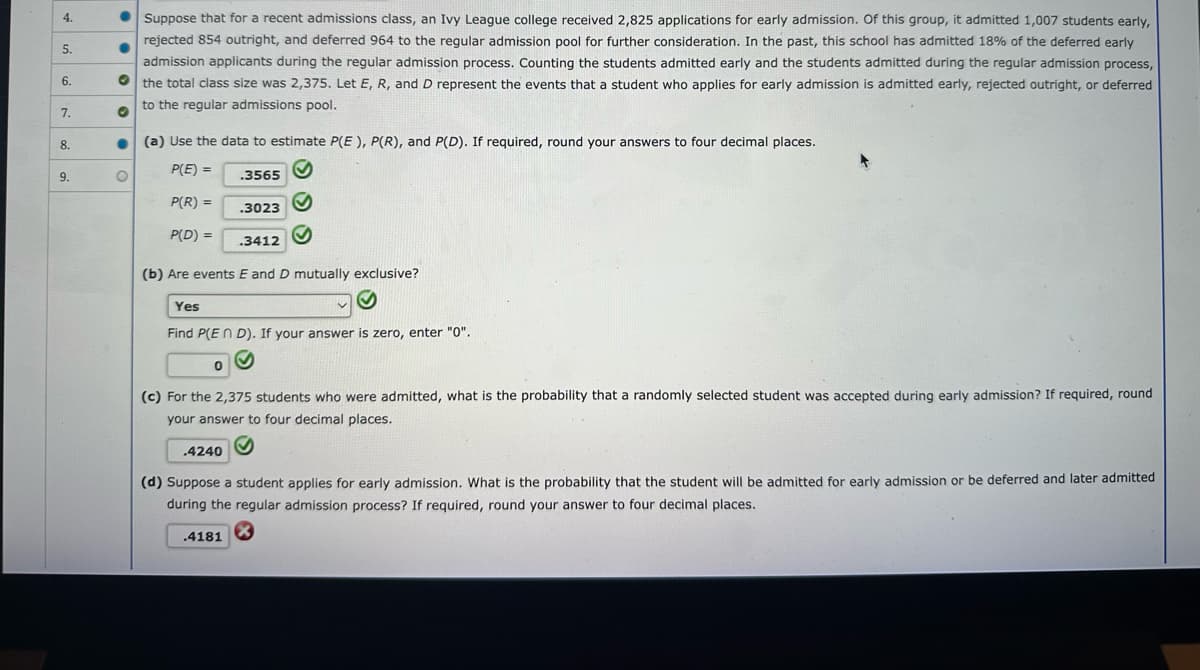 ### Early Admission Process Analysis

Suppose for a recent admissions class, an Ivy League college received 2,825 applications for early admission. Of this group, it admitted 1,007 students early, rejected 854 outright, and deferred 964 to the regular admission pool for further consideration. In the past, this school has admitted 18% of the deferred early admission applicants during the regular admission process. Counting the students admitted early and the students admitted during the regular admission process, the total class size was 2,375. Let \( E, R, \) and \( D \) represent the events that a student who applies for early admission is admitted early, rejected outright, or deferred to the regular admissions pool.

#### (a) Probability Estimations

Use the data to estimate \( P(E) \), \( P(R) \), and \( P(D) \). If required, round your answers to four decimal places.

- \( P(E) = 0.3565 \) ✔️
- \( P(R) = 0.3023 \) ✔️
- \( P(D) = 0.3412 \) ✔️

#### (b) Mutual Exclusivity

Are events \( E \) and \( D \) mutually exclusive?

- **Answer**: Yes ✔️

Find \( P(E \cap D) \). If your answer is zero, enter "0".

- \( P(E \cap D) = 0 \) ✔️

#### (c) Probability of Early Admission Acceptance

For the 2,375 students who were admitted, what is the probability that a randomly selected student was accepted during early admission? If required, round your answer to four decimal places.

- Probability: \( 0.4240 \) ✔️

#### (d) Probability of Admission via Early or Deferred Process

Suppose a student applies for early admission. What is the probability that the student will be admitted for early admission or be deferred and later admitted during the regular admission process? If required, round your answer to four decimal places.

- Probability: \( 0.4181 \) ✖️

**Note**: The calculated probability in part (d) requires validation for accuracy.