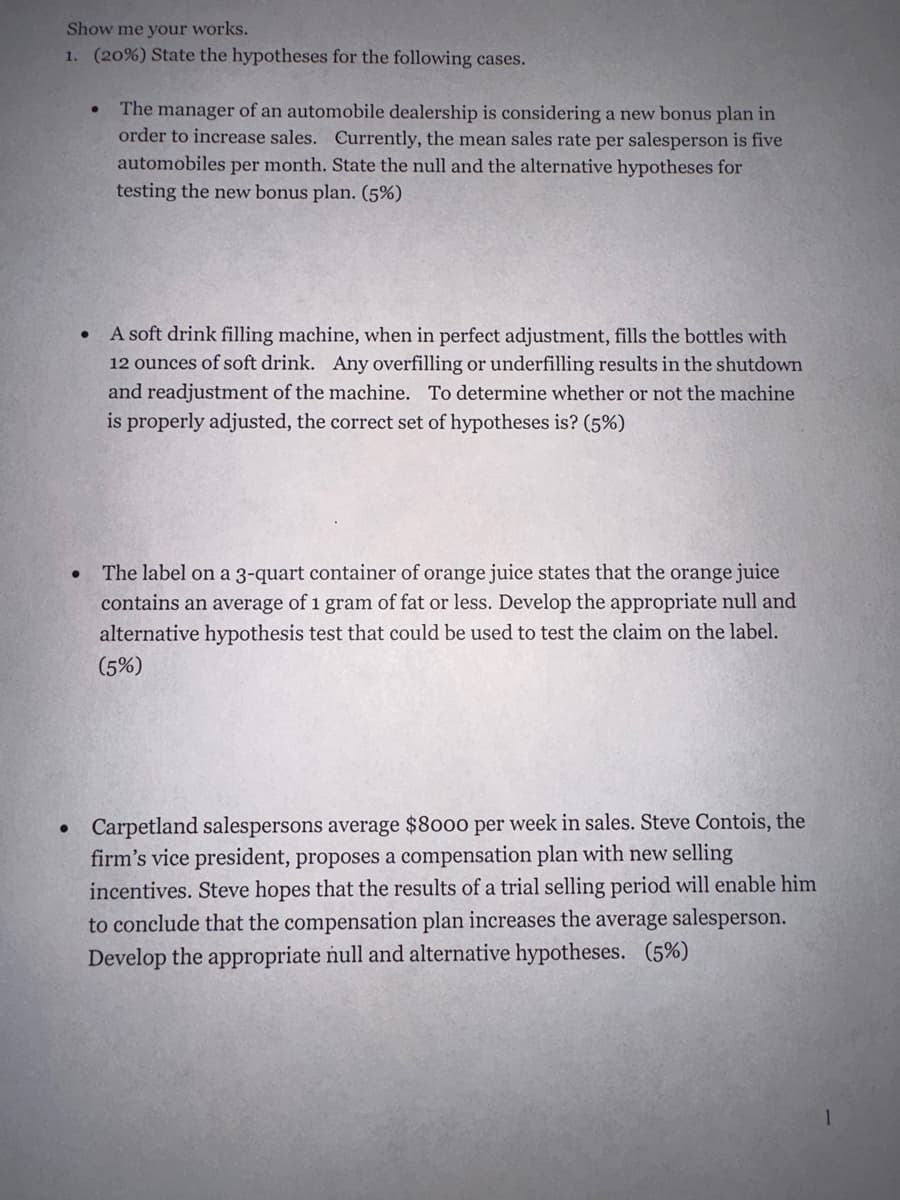 Show me your works.
1. (20%) State the hypotheses for the following cases.
●
The manager of an automobile dealership is considering a new bonus plan in
order to increase sales. Currently, the mean sales rate per salesperson is five
automobiles per month. State the null and the alternative hypotheses for
testing the new bonus plan. (5%)
A soft drink filling machine, when in perfect adjustment, fills the bottles with
12 ounces of soft drink. Any overfilling or underfilling results in the shutdown
and readjustment of the machine. To determine whether or not the machine
is properly adjusted, the correct set of hypotheses is? (5%)
The label on a 3-quart container of orange juice states that the orange juice
contains an average of 1 gram of fat or less. Develop the appropriate null and
alternative hypothesis test that could be used to test the claim on the label.
(5%)
Carpetland salespersons average $8000 per week in sales. Steve Contois, the
firm's vice president, proposes a compensation plan with new selling
incentives. Steve hopes that the results of a trial selling period will enable him
to conclude that the compensation plan increases the average salesperson.
Develop the appropriate null and alternative hypotheses. (5%)