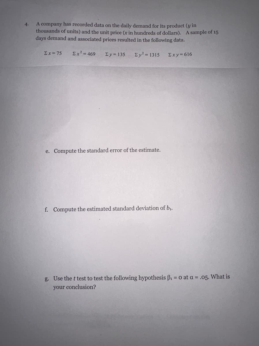 4.
A company has recorded data on the daily demand for its product (y in
thousands of units) and the unit price (x in hundreds of dollars). A sample of 15
days demand and associated prices resulted in the following data.
Ex=75 Ex² = 469
Ey=135 Ey² = 1315 Σxy=616
e. Compute the standard error of the estimate.
f. Compute the estimated standard deviation of b₁.
g. Use the t test to test the following hypothesis ß₁ = 0 at a = .05. What is
your conclusion?