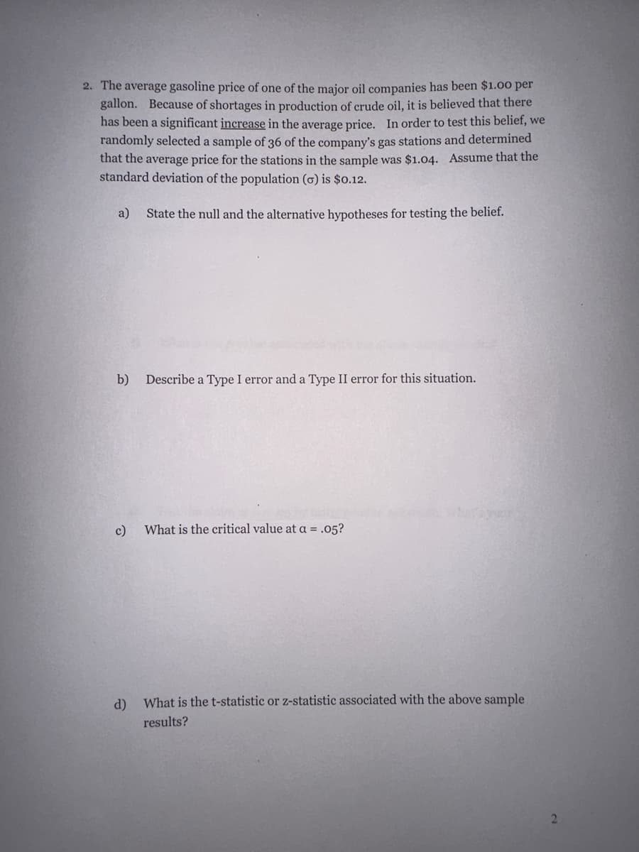 2. The average gasoline price of one of the major oil companies has been $1.00 per
gallon. Because of shortages in production of crude oil, it is believed that there
has been a significant increase in the average price. In order to test this belief, we
randomly selected a sample of 36 of the company's gas stations and determined
that the average price for the stations in the sample was $1.04. Assume that the
standard deviation of the population (o) is $0.12.
a) State the null and the alternative hypotheses for testing the belief.
b) Describe a Type I error and a Type II error for this situation.
c) What is the critical value at a = .05?
d)
what's your
What is the t-statistic or z-statistic associated with the above sample
results?