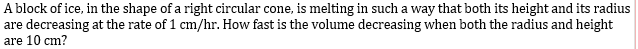 A block of ice, in the shape of a right circular cone, is melting in such a way that both its height and its radius
are decreasing at the rate of 1 cm/hr. How fast is the volume decreasing when both the radius and height
are 10 cm?
