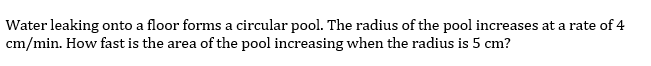 Water leaking onto a floor forms a circular pool. The radius of the pool increases at a rate of 4
cm/min. How fast is the area of the pool increasing when the radius is 5 cm?
