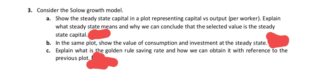 3. Consider the Solow growth model.
a. Show the steady state capital in a plot representing capital vs output (per worker). Explain
what steady state means and why we can conclude that the selected value is the steady
state capital.
b. In the same plot, show the value of consumption and investment at the steady state.
c. Explain what is the golden rule saving rate and how we can obtain it with reference to the
previous plot.
