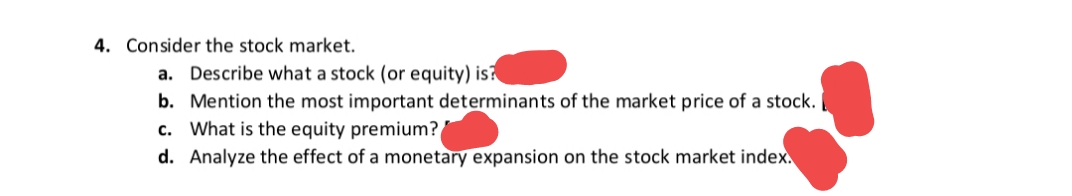 4. Consider the stock market.
а.
Describe what a stock (or equity) is?
b. Mention the most important determinants of the market price of a stock. |
c. What is the equity premium?
d. Analyze the effect of a monetary expansion on the stock market index.
