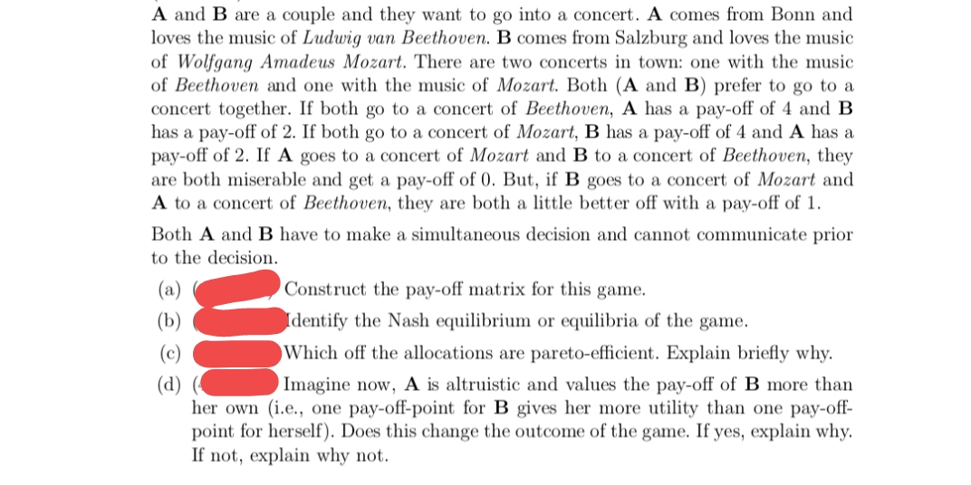 A and B are a couple and they want to go into a concert. A comes from Bonn and
loves the music of Ludwig van Beethoven. B comes from Salzburg and loves the music
of Wolfgang Amadeus Mozart. There are two concerts in town: one with the music
of Beethoven and one with the music of Mozart. Both (A and B) prefer to go to a
concert together. If both go to a concert of Beethoven, A has a pay-off of 4 and B
has a pay-off of 2. If both go to a concert of Mozart, B has a pay-off of 4 and A has a
pay-off of 2. If A goes to a concert of Mozart and B to a concert of Beethoven, they
are both miserable and get a pay-off of 0. But, if B goes to a concert of Mozart and
A to a concert of Beethoven, they are both a little better off with a pay-off of 1.
Both A and B have to make a simultaneous decision and cannot communicate prior
to the decision.
(a)
Construct the pay-off matrix for this game.
(b)
Identify the Nash equilibrium or equilibria of the game.
(c)
Which off the allocations are pareto-efficient. Explain briefly why.
(d)
her own (i.e., one pay-off-point for B gives her more utility than one pay-off-
point for herself). Does this change the outcome of the game. If yes, explain why.
If not, explain why not.
Imagine now, A is altruistic and values the pay-off of B more than
