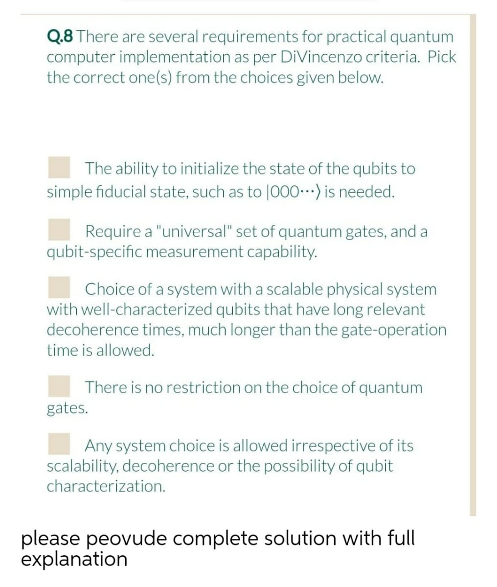 Q.8 There are several requirements for practical quantum
computer implementation as per DiVincenzo criteria. Pick
the correct one(s) from the choices given below.
The ability to initialize the state of the qubits to
simple fiducial state, such as to |000-) is needed.
Require a "universal" set of quantum gates, and a
qubit-specific measurement capability.
Choice of a system with a scalable physical system
with well-characterized qubits that have long relevant
decoherence times, much longer than the gate-operation
time is allowed.
There is no restriction on the choice of quantum
gates.
Any system choice is allowed irrespective of its
scalability, decoherence or the possibility of qubit
characterization.
please peovude complete solution with full
explanation
