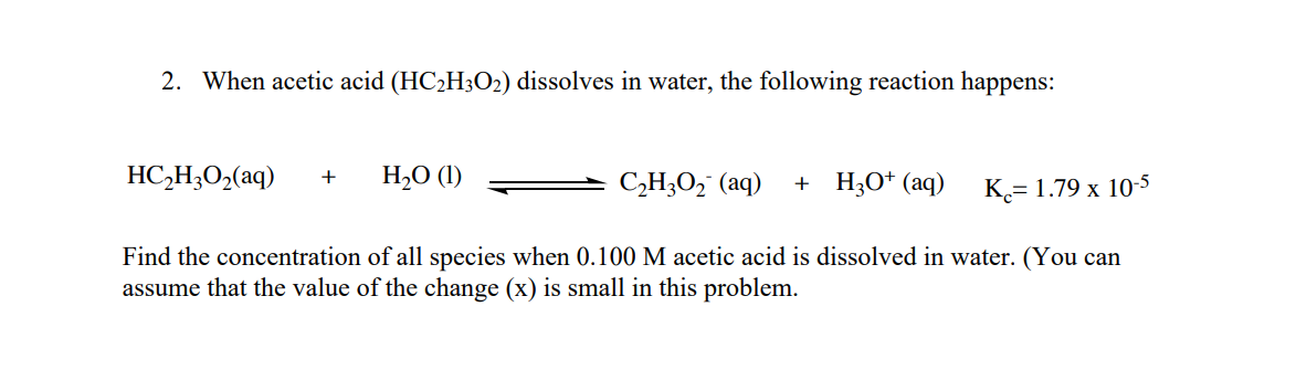 2. When acetic acid (HC2H3O2) dissolves in water, the following reaction happens:
HC,H;O,(aq)
H,O (1)
+ H;O* (aq)
+
CH;O, (aq)
K.= 1.79 x 10-5
Find the concentration of all species when 0.100 M acetic acid is dissolved in water. (You can
assume that the value of the change (x) is small in this problem.
