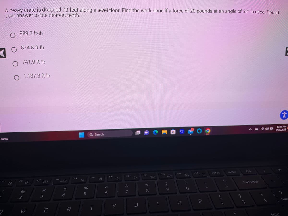 ### Work Done by a Force: Educational Example

**Problem Statement:**
A heavy crate is dragged 70 feet along a level floor. Find the work done if a force of 20 pounds at an angle of 32° is used. Round your answer to the nearest tenth.

**Options:**
1. 989.3 ft·lb
2. 874.8 ft·lb
3. 741.9 ft·lb
4. 1,187.3 ft·lb

**Explanation:**
To solve this problem, we need to calculate the work done using the formula:

\[ \text{Work} = F \cdot d \cdot \cos(\theta) \]

Where:
- \( F \) is the force applied (20 pounds)
- \( d \) is the distance over which the force is applied (70 feet)
- \( \theta \) is the angle of the force with respect to the horizontal (32°)
- \( \cos \) is the cosine function, which can be calculated using a calculator.

### Step-by-Step Calculation:

1. **Calculate \( \cos(32^\circ) \):**

   \[
   \cos(32^\circ) \approx 0.848
   \]

2. **Substitute the known values into the work formula:**

   \[
   \text{Work} = 20 \, \text{lb} \cdot 70 \, \text{ft} \cdot 0.848
   \]

3. **Compute the product:**

   \[
   \text{Work} \approx 20 \cdot 70 \cdot 0.848 = 1,187.2 \, \text{ft}\cdot\text{lb}
   \]

4. **Round the result to the nearest tenth:**

   \[
   \text{Work} \approx 1,187.2 \, \text{ft}\cdot\text{lb}
   \]

   Rounded to the nearest tenth, the work done is:

   \[
   \boxed{1,187.3 \, \text{ft}\cdot\text{lb}}
   \]

**Correct Answer:**
4. 1,187.3 ft·lb