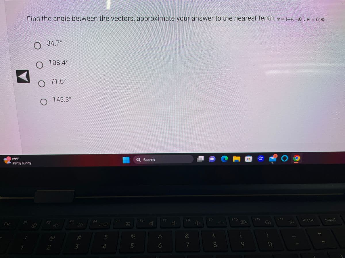 Esc
Find the angle between the vectors, approximate your answer to the nearest tenth: v = (–4, −3), w = (2,6)
89°F
Partly sunny
F1
1
34.7
108.4°
71.6°
O
O 145.3°
F2
2
co-
F3
0+
#M
3
F4
$
4
F5
de in
%
5
Search
F6
6
F7
Y
F8
&
7
34
F9
* Co
8
El
F10
La
2
F11
O
F12
Prt Sc
+
//
Insert
=