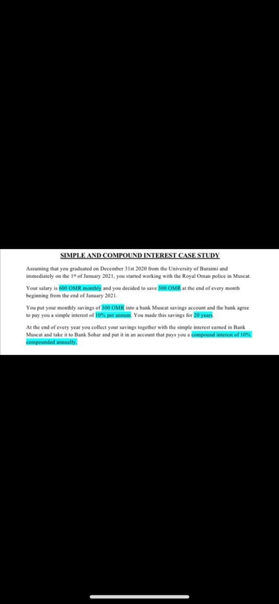 SIMPLE AND COMPOUND INTEREST CASE STUDY
Assuming that you graduated on December 31st 2020 from the University of Buraimi and
immediately on the 1" of January 2021, you started working with the Royal Oman police in Muscat.
Your salary is 600 OMR monthly and you decided to save 300 OMR at the end of every month
beginning from the end of January 2021.
You put your monthly savings of 300 OMR into a bank Muscat savings account and the bank agree
to pay you a simple interest of l0% per annum. You made this savings for 20 years.
At the end of every year you collect your savings together with the simple interest carned
Muscat and take it to Bank Sohar and put it in an account that pays you a compound interest of 10%
compounded annually.
Bank
