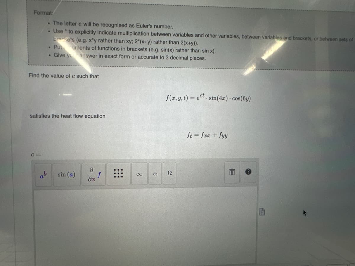 Format:
. The letter e will be recognised as Euler's number.
Use to explicitly indicate multiplication between variables and other variables, between variables and brackets, or between sets of
brackets (e.g. x*y rather than xy; 2*(x+y) rather than 2(x+y)).
• Putuments of functions in brackets (e.g. sin(x) rather than sin x).
. Give your answer in exact form or accurate to 3 decimal places.
Find the value of c such that
satisfies the heat flow equation
ab sin (a)
Ә
əx
f
8
R
f(x, y,t)= ect. sin(4x) cos(6y)
Ω
ft = fxx + fyy.