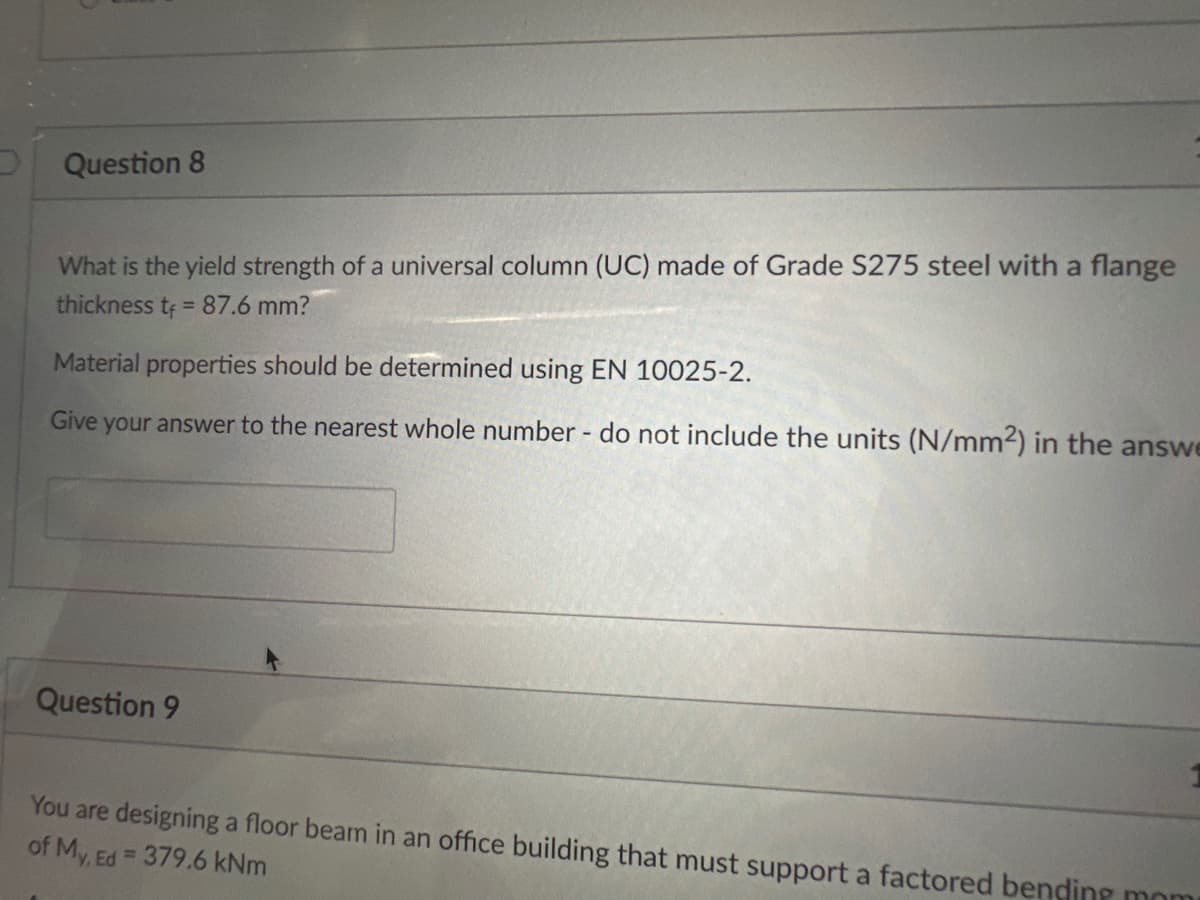 Question 8
What is the yield strength of a universal column (UC) made of Grade S275 steel with a flange
thickness t = 87.6 mm?
Material properties should be determined using EN 10025-2.
Give your answer to the nearest whole number - do not include the units (N/mm2) in the answe
Question 9
You are designing a floor beam in an office building that must support a factored bending mom
of My, Ed=
= 379.6 kNm