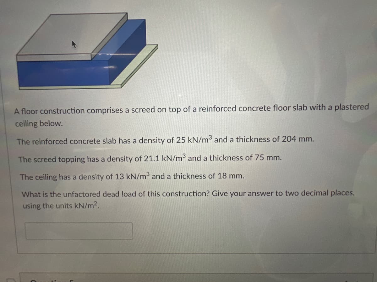 A floor construction comprises a screed on top of a reinforced concrete floor slab with a plastered
ceiling below.
The reinforced concrete slab has a density of 25 kN/m3 and a thickness of 204 mm.
The screed topping has a density of 21.1 kN/m3 and a thickness of 75 mm.
The ceiling has a density of 13 kN/m³ and a thickness of 18 mm.
What is the unfactored dead load of this construction? Give your answer to two decimal places,
using the units kN/m².