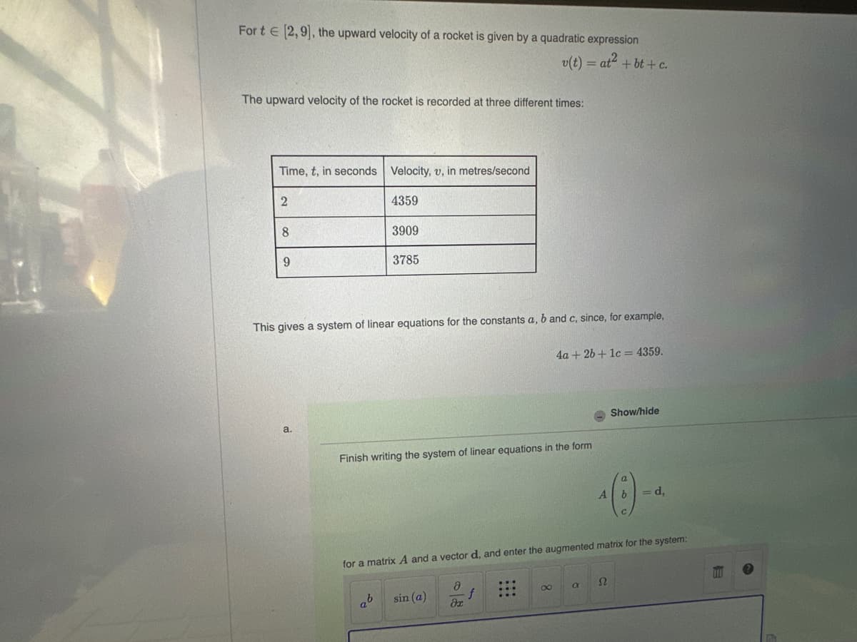 Fort [2,9], the upward velocity of a rocket is given by a quadratic expression
v(t) = at² + bt+c.
The upward velocity of the rocket is recorded at three different times:
Time, t, in seconds Velocity, v, in metres/second
4359
2
8
9
a.
3909
This gives a system of linear equations for the constants a, b and c, since, for example,
3785
ab
Finish writing the system of linear equations in the form
sin (a)
4a + 2b + 1c = 4359.
for a matrix A and a vector d, and enter the augmented matrix for the system:
Ә
əx
8
Show/hide
^ (:) -
A
S2