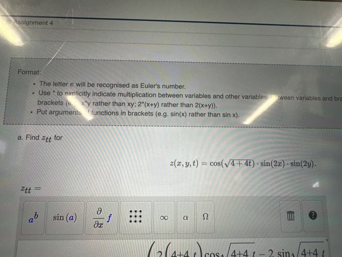 9 Assignment 4
Format:
●
●
The letter e will be recognised as Euler's number.
Use to explicitly indicate multiplication between variables and other variablestween variables and bra
brackets (e. x*y rather than xy; 2*(x+y) rather than 2(x+y)).
Put arguments of functions in brackets (e.g. sin(x) rather than sin x).
a. Find ztt for
tt =
ob
a
sin (a)
ə
f
əx
8
z(x, y, t) = cos(√4+ 4t) sin(2x) sin(2y).
a
Ω
.
(264+4+)5₁/4+41 - 2 sin₁/4+4 t