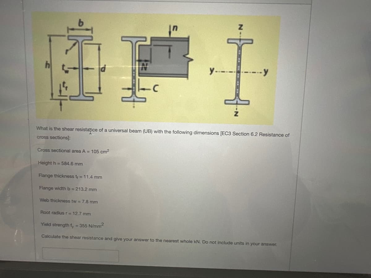 Height h=584.6 mm
Flange thickness t = 11.4 mm
Flange width b = 213.2 mm
T
What is the shear resistance of a universal beam (UB) with the following dimensions [EC3 Section 6.2 Resistance of
cross sections]:
Cross sectional area A = 105 cm²
Web thickness tw = 7.8 mm
C
y-.-.-.-.-.-y
Root radius r = 12.7 mm
Yield strength fy = 355 N/mm²
Calculate the shear resistance and give your answer to the nearest whole kN. Do not include units in your answer.