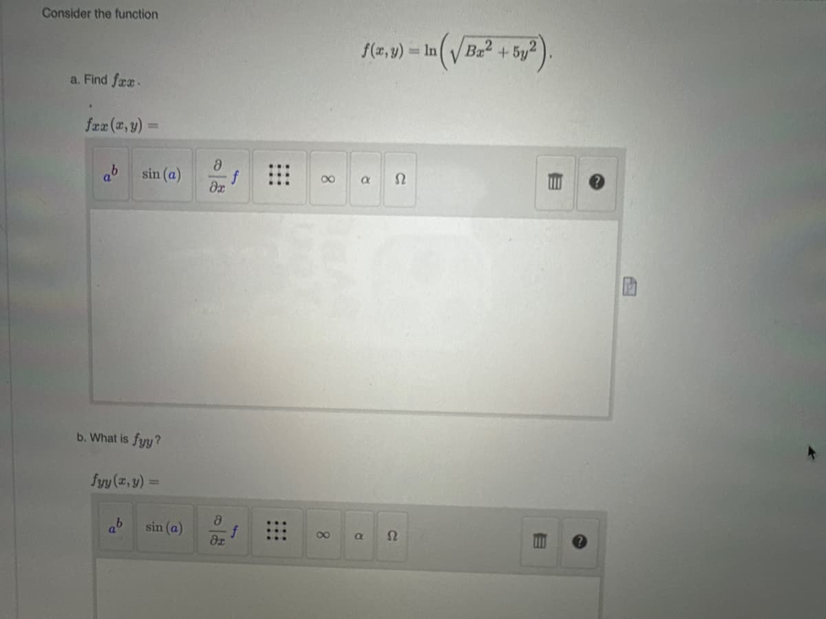 Consider the function
a. Find fax.
*
fxx (x, y)
ab
1
b
sin (a)
b. What is fyy?
fyy (x, y) =
sin (a)
8
dx
8
dr
8
f(x, y) = In (√Ba² + 5y²)
a Ω
a
S2
E