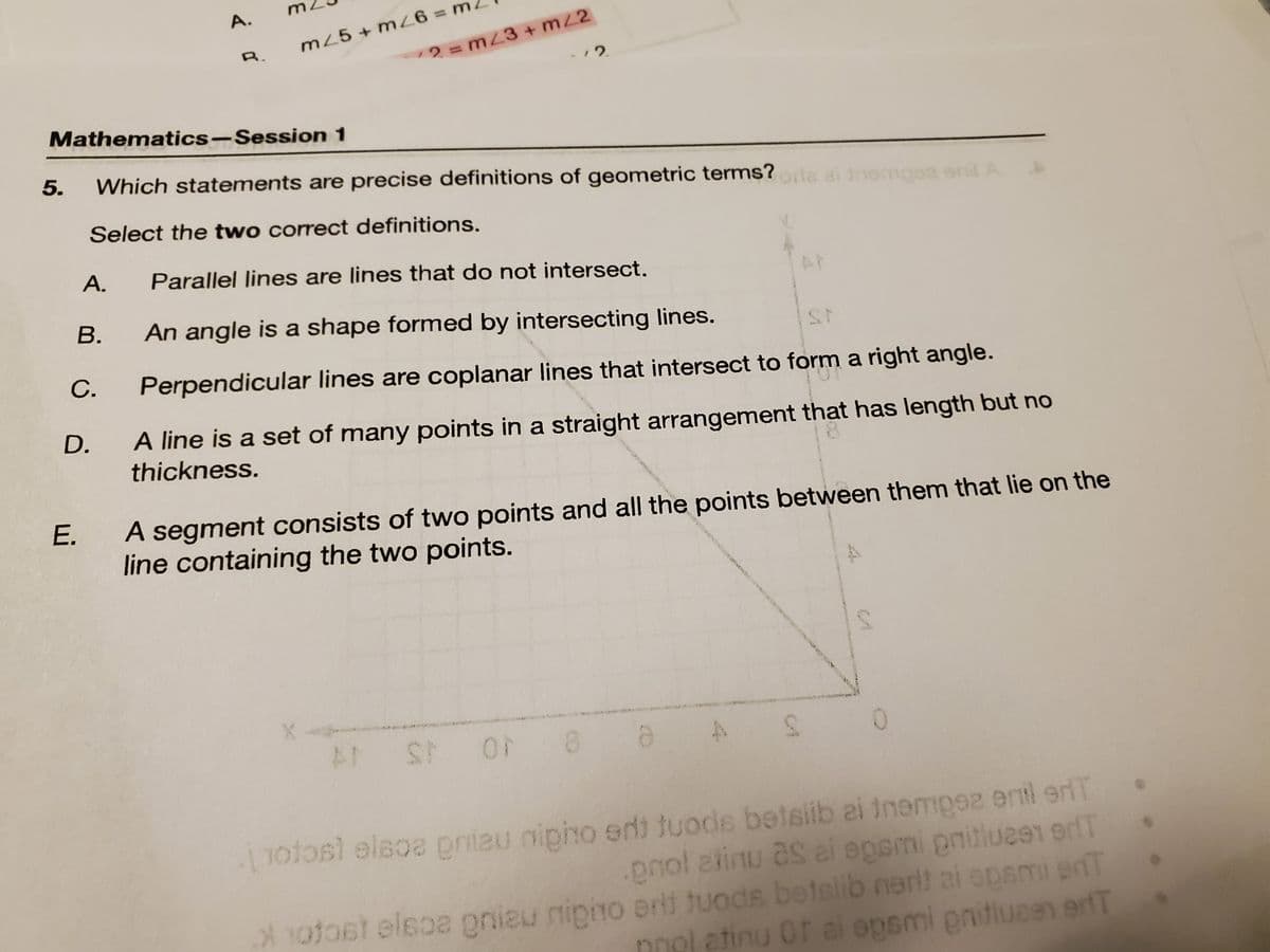 Mathematics-Session
A.
B.
C.
E.
A.
D.
R.
m25+ m26= m
5. Which statements are precise definitions of geometric terms? orla ai nempez
Select the two correct definitions.
1
12.
2 = m/3 +mz2
Parallel lines are lines that do not intersect.
An angle is a shape formed by intersecting lines.
Perpendicular lines are coplanar lines that intersect to form a right angle.
A line is a set of many points in a straight arrangement that has length but no
thickness.
AT ST OF
A segment consists of two points and all the points between them that lie on the
line containing the two points.
8 a
enil A
S
0
[otos) elsoe pniau nipho edt tuods betslib ai tnempez enil eriT
.pnol atinu as ai epsmi pritlu291 9dT
Xotost elsoa gniau nipio erit tuods betslib nenit ai opami ent
nnol atinu of al opsmi gnitiuaen erT