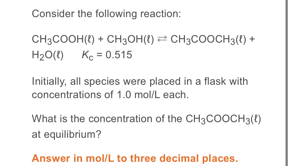 Consider the following reaction:
CH3COOH(t) + CH3OH(t) 2 CH3COOCH3() +
H20(!)
Kc = 0.515
Initially, all species were placed in a flask with
concentrations of 1.0 mol/L each.
What is the concentration of the CH3COOCH3(t)
at equilibrium?
Answer in mol/L to three decimal places.
