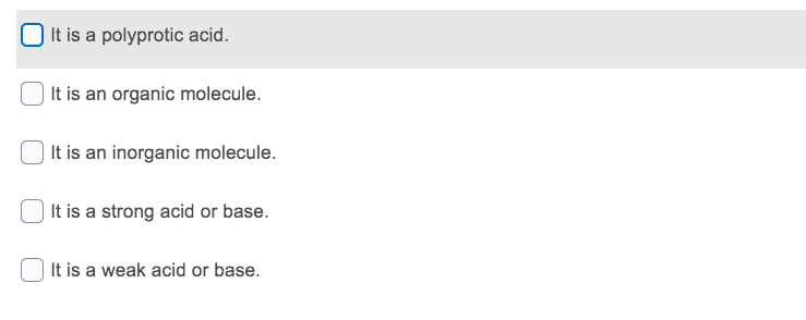| It is a polyprotic acid.
| It is an organic molecule.
| It is an inorganic molecule.
It is a strong acid or base.
It is a weak acid or base.
