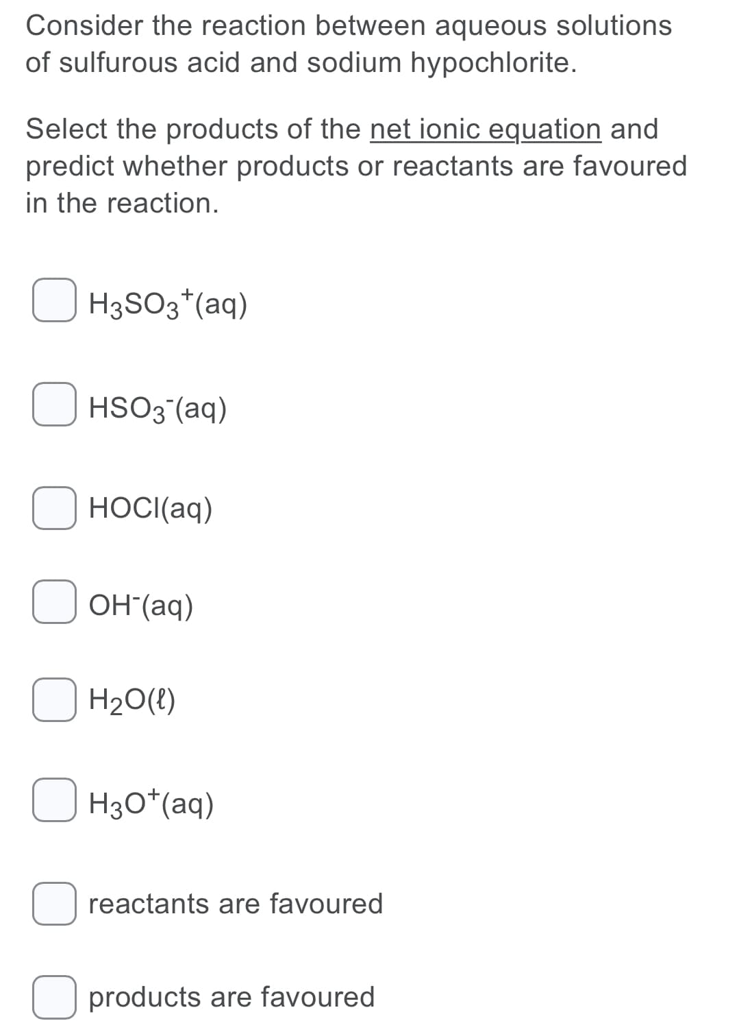 Consider the reaction between aqueous solutions
of sulfurous acid and sodium hypochlorite.
Select the products of the net ionic equation and
predict whether products or reactants are favoured
in the reaction.
H3SO3*(aq)
HSO3 (aq)
HOCI(aq)
OH"(aq)
H20(!)
H30*(aq)
reactants are favoured
products are favoured
